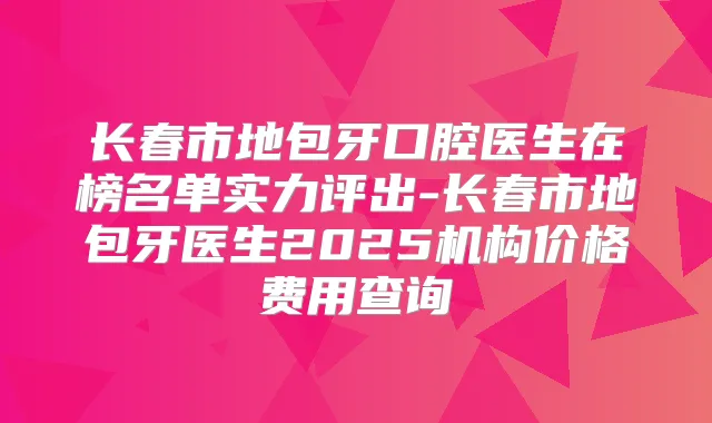 长春市地包牙口腔医生在榜名单实力评出-长春市地包牙医生2025机构价格费用查询