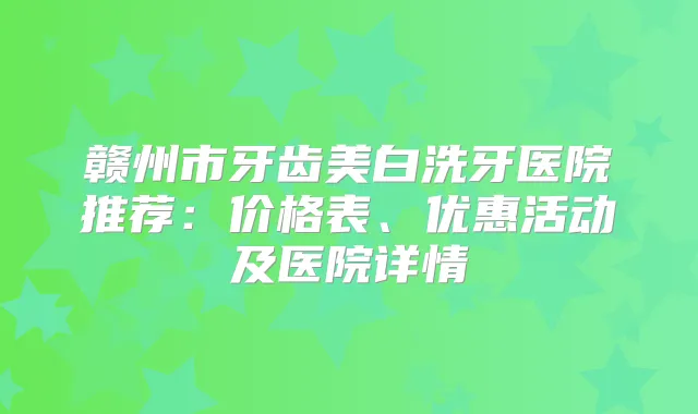 赣州市牙齿美白洗牙医院推荐:价格表、优惠活动及医院详情