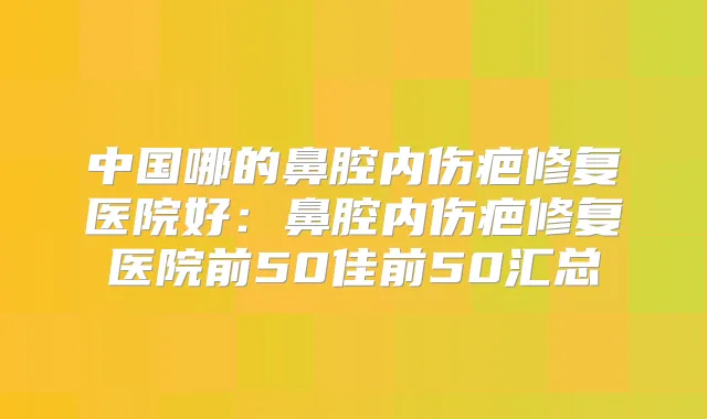 中国哪的鼻腔内伤疤修复医院好：鼻腔内伤疤修复医院前50佳前50汇总