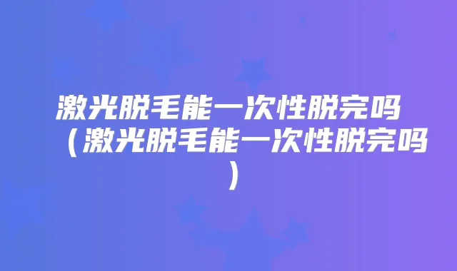 激光脱毛能一次性脱完吗（激光脱毛能一次性脱完吗）