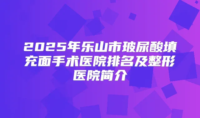 2025年乐山市玻尿酸填充面手术医院排名及整形医院简介