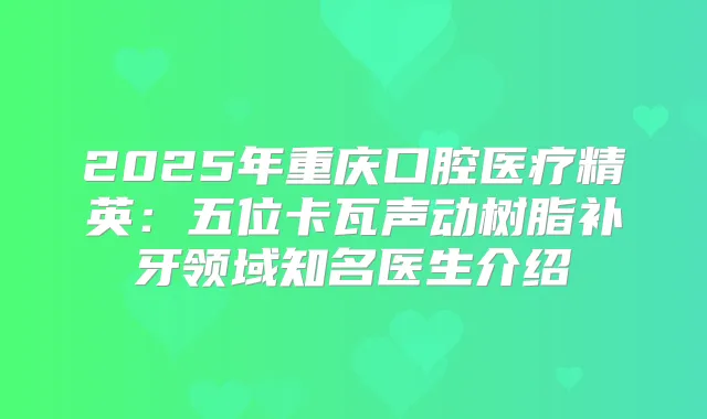 2025年重庆口腔医疗精英：五位卡瓦声动树脂补牙领域知名医生介绍