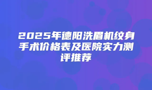 2025年德阳洗眉机纹身手术价格表及医院实力测评推荐
