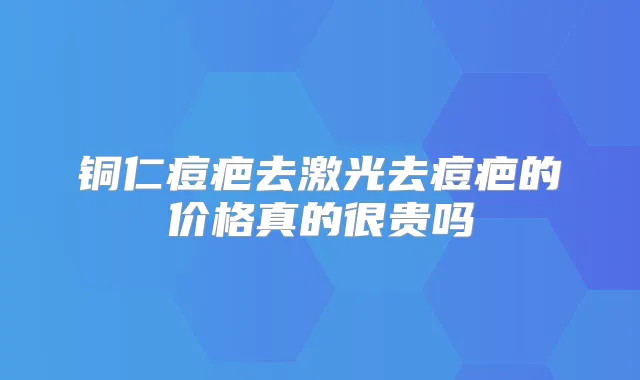 铜仁痘疤去激光去痘疤的价格真的很贵吗