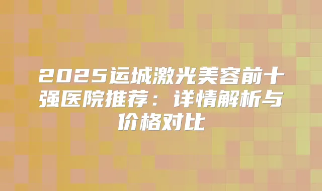 2025运城激光美容前十强医院推荐：详情解析与价格对比
