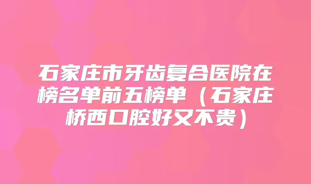 石家庄市牙齿复合医院在榜名单前五榜单（石家庄桥西口腔好又不贵）
