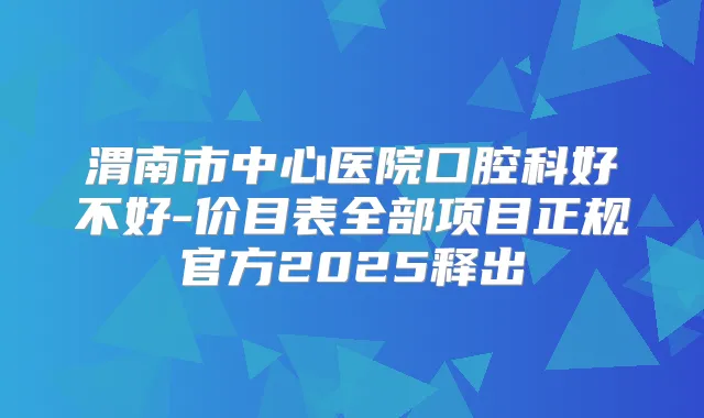 渭南市中心医院口腔科好不好-价目表全部项目正规官方2025释出
