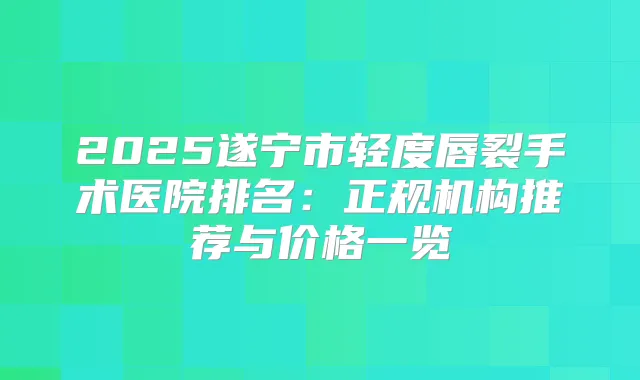 2025遂宁市轻度唇裂手术医院排名：正规机构推荐与价格一览