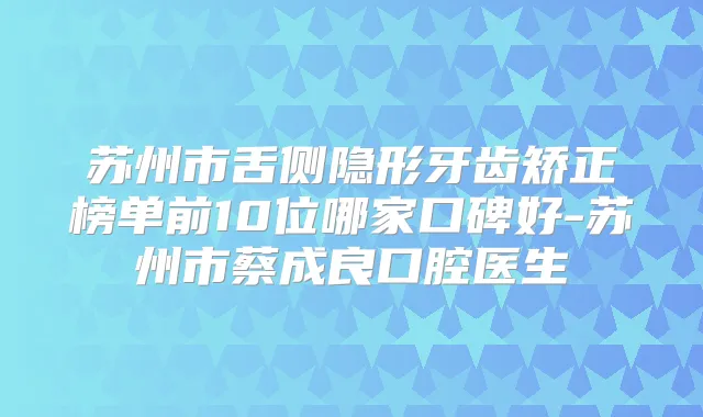 苏州市舌侧隐形牙齿矫正榜单前10位哪家口碑好-苏州市蔡成良口腔医生