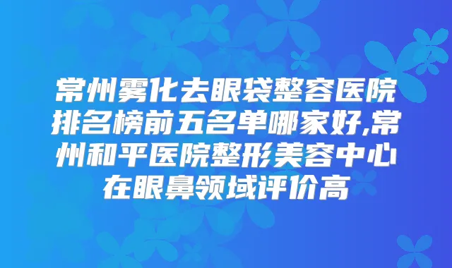 常州雾化去眼袋整容医院排名榜前五名单哪家好,常州和平医院整形美容中心在眼鼻领域评价高