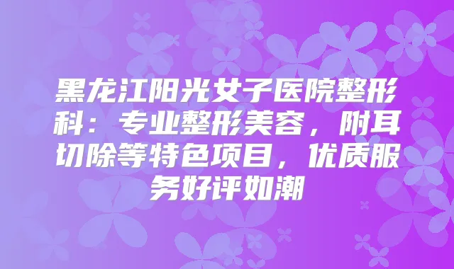 黑龙江阳光女子医院整形科：专业整形美容，附耳切除等特色项目，优质服务好评如潮