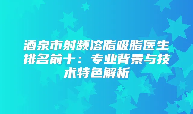 酒泉市射频溶脂吸脂医生排名前十:专业背景与技术特色解析