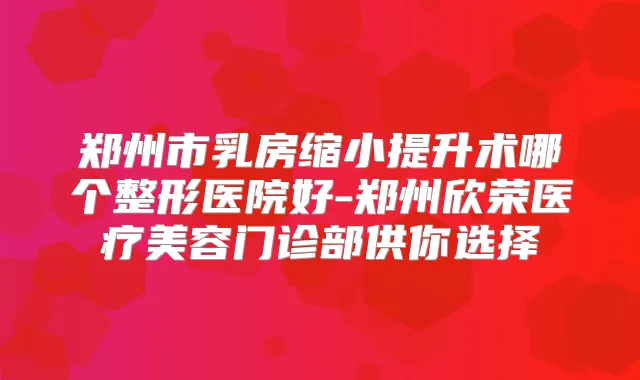 郑州市乳房缩小提升术哪个整形医院好-郑州欣荣医疗美容门诊部供你选择