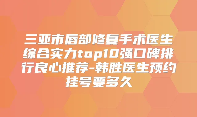 三亚市唇部修复手术医生综合实力top10强口碑排行良心推荐-韩胜医生预约挂号要多久