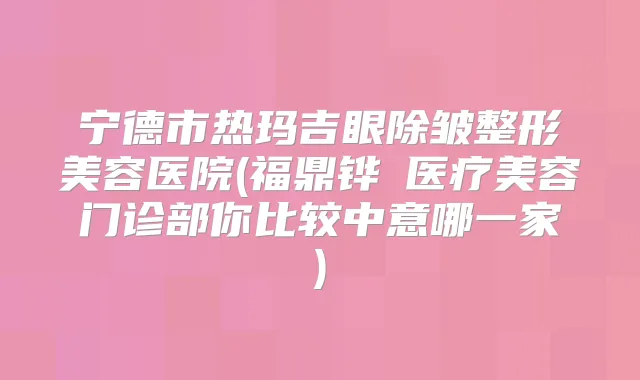 宁德市热玛吉眼除皱整形美容医院(福鼎铧媄医疗美容门诊部你比较中意哪一家)