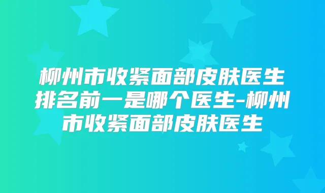 柳州市收紧面部皮肤医生排名前一是哪个医生-柳州市收紧面部皮肤医生