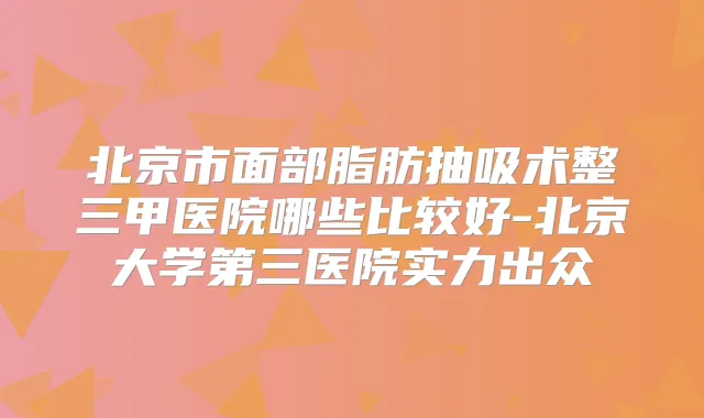 北京市面部脂肪抽吸术整三甲医院哪些比较好-北京大学第三医院实力出众
