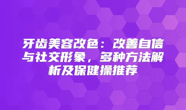 牙齿美容改色:自信与社交形象,多种方法解析及保健操推荐