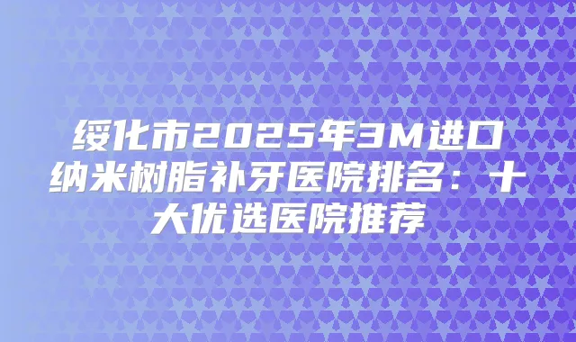 绥化市2025年3M进口纳米树脂补牙医院排名：十大优选医院推荐