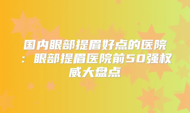 国内眼部提眉好点的医院：眼部提眉医院前50强大盘点