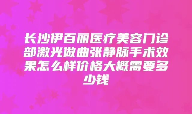 长沙伊百丽医疗美容门诊部激光做曲张静脉手术效果怎么样价格大概需要多少钱