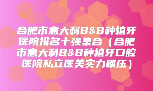 合肥市意大利B&B种植牙医院排名十强集合（合肥市意大利B&B种植牙口腔医院私立医美实力碾压）