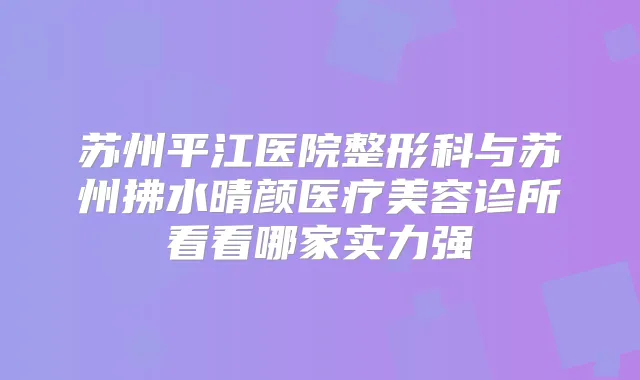 苏州平江医院整形科与苏州拂水晴颜医疗美容诊所看看哪家实力强
