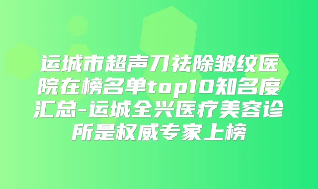 运城市超声刀祛除皱纹医院在榜名单top10知名度汇总-运城全兴医疗美容诊所是专家上榜