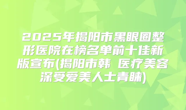 2025年揭阳市黑眼圈整形医院在榜名单前十佳新版宣布(揭阳市韩媄医疗美容深受爱美人士青睐)