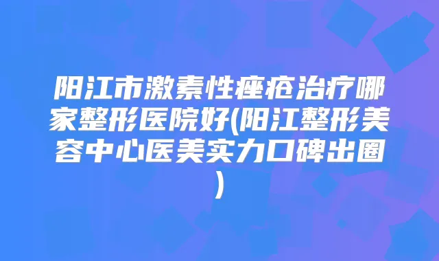 阳江市激素性痤疮哪家整形医院好(阳江整形美容中心医美实力口碑出圈)