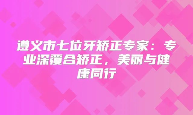 遵义市七位牙矫正专家：专业深覆合矫正，美丽与健康同行