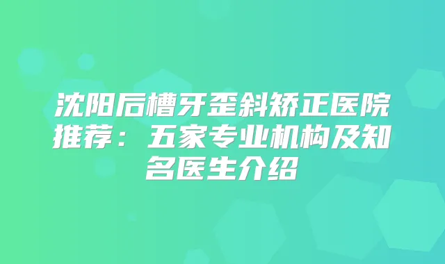 沈阳后槽牙歪斜矫正医院推荐：五家专业机构及知名医生介绍