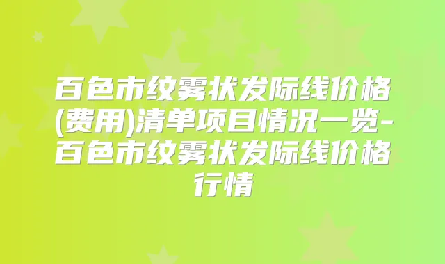 百色市纹雾状发际线价格(费用)清单项目情况一览-百色市纹雾状发际线价格行情