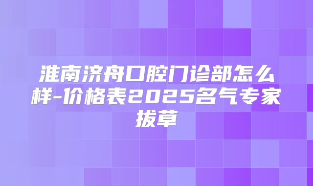 淮南济舟口腔门诊部怎么样-价格表2025名气专家拔草