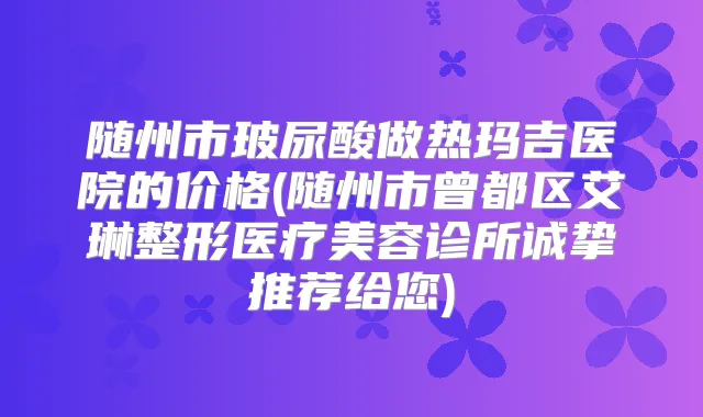 随州市玻尿酸做热玛吉医院的价格(随州市曾都区艾琳整形医疗美容诊所诚挚推荐给您)