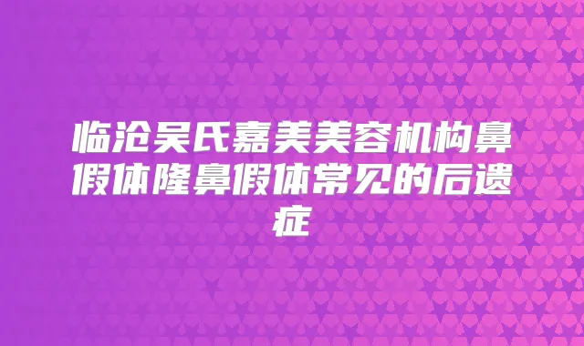 临沧吴氏嘉美美容机构鼻假体隆鼻假体常见的后遗症