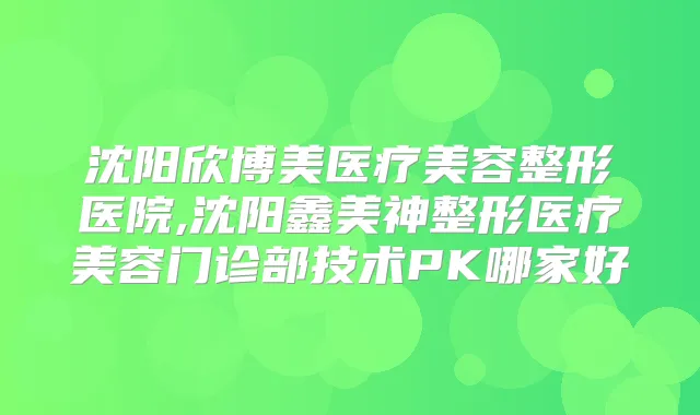 沈阳欣博美医疗美容整形医院,沈阳鑫美神整形医疗美容门诊部技术PK哪家好