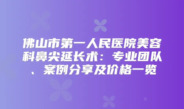 佛山市第一人民医院美容科鼻尖延长术:专业团队、案例分享及价格一览