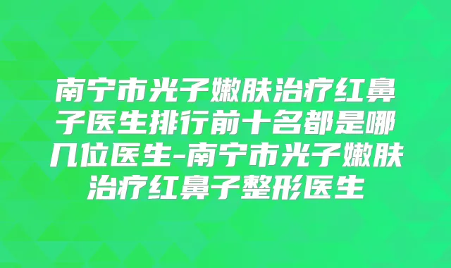 南宁市光子嫩肤红鼻子医生排行前十名都是哪几位医生-南宁市光子嫩肤红鼻子整形医生