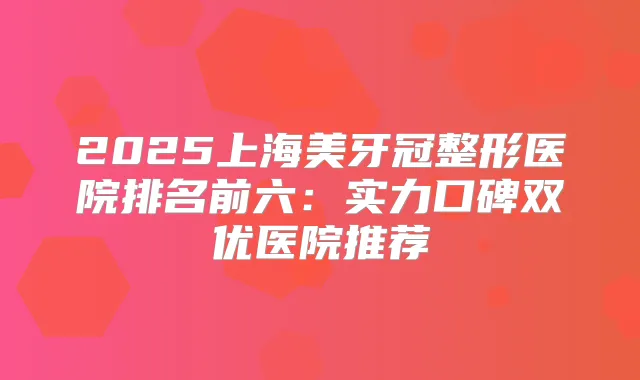 2025上海美牙冠整形医院排名前六:实力口碑双优医院推荐