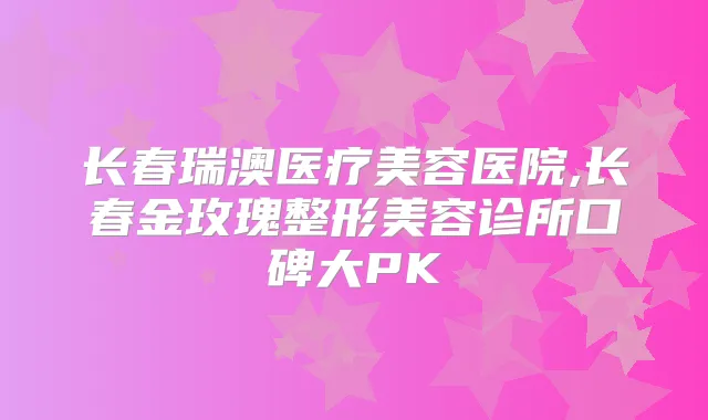 长春瑞澳医疗美容医院,长春金玫瑰整形美容诊所口碑大PK