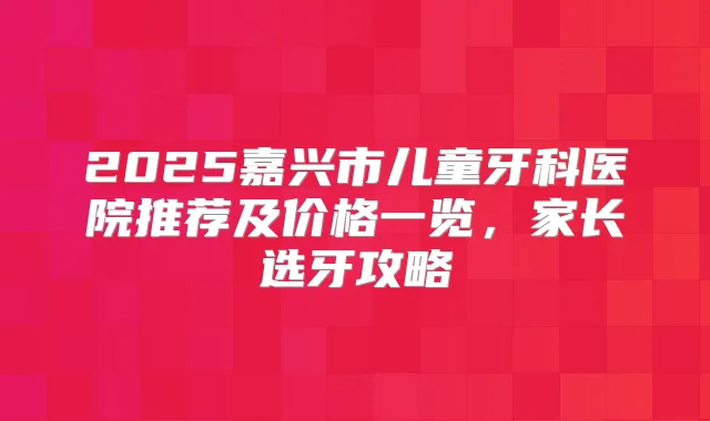 2025嘉兴市儿童牙科医院推荐及价格一览，家长选牙攻略