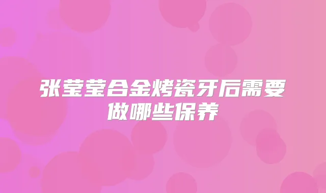 张莹莹合金烤瓷牙后需要做哪些保养