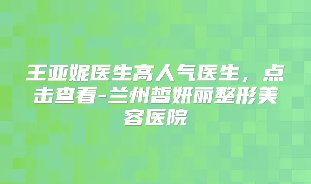 王亚妮医生高人气医生,点击查看-兰州皙妍丽整形美容医院