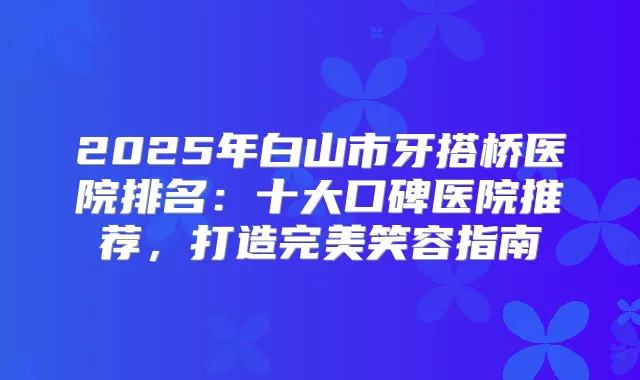 2025年白山市牙搭桥医院排名：十大口碑医院推荐，打造笑容指南