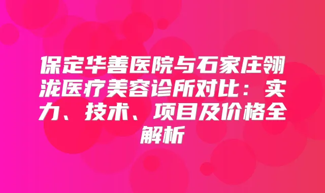保定华善医院与石家庄翎泷医疗美容诊所对比：实力、技术、项目及价格全解析