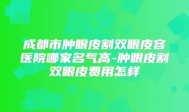 成都市肿眼皮割双眼皮容医院哪家名气高-肿眼皮割双眼皮费用怎样