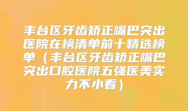 丰台区牙齿矫正嘴巴突出医院在榜清单前十精选榜单(丰台区牙齿矫正嘴巴突出口腔医院五强医美实力不小看)