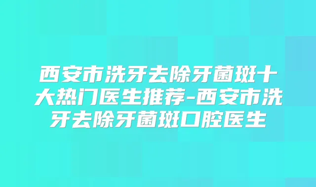 西安市洗牙去除牙菌斑十大热门医生推荐-西安市洗牙去除牙菌斑口腔医生
