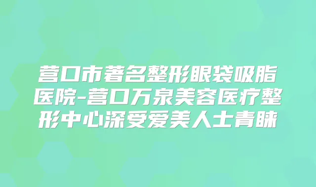 营口市著名整形眼袋吸脂医院-营口万泉美容医疗整形中心深受爱美人士青睐